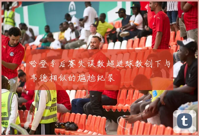 哈登季后赛失误数超进球数创下与韦德相似的尴尬纪录