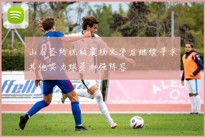 山东签约祝铭震杨文学后继续寻求其他实力球员加强阵容