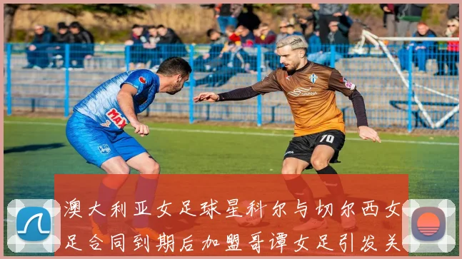 澳大利亚女足球星科尔与切尔西女足合同到期后加盟哥谭女足引发关注