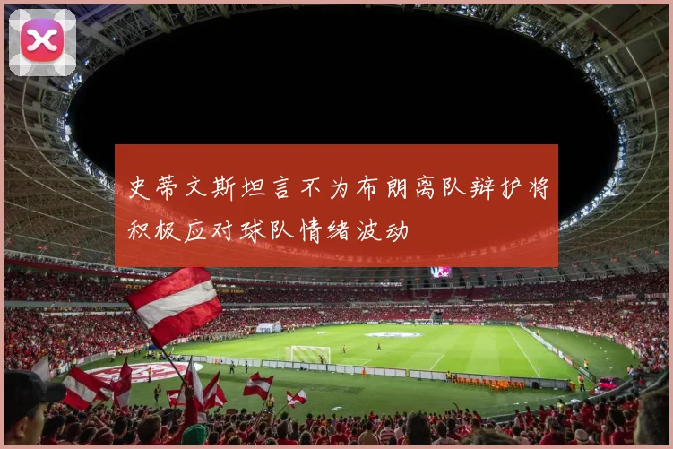史蒂文斯坦言不为布朗离队辩护将积极应对球队情绪波动