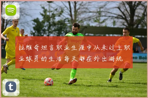 拉维奇坦言职业生涯中从未过上职业球员的生活每天都在外出游玩