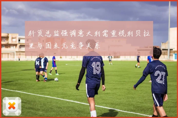 科莫总监强调意大利需重视利贝拉里与国米无竞争关系