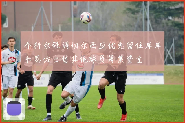 乔科尔强调切尔西应优先留住库库和恩佐出售其他球员筹集资金