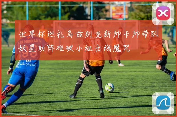 世界杯巡礼乌兹别克新帅卡帅带队妖星助阵难破小组出线魔咒