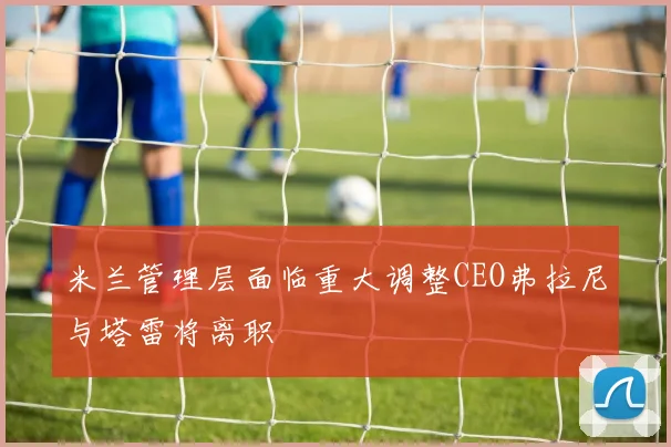 米兰管理层面临重大调整CEO弗拉尼与塔雷将离职