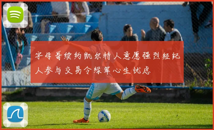 字母哥续约凯尔特人意愿强烈经纪人参与交易令绿军心生忧虑