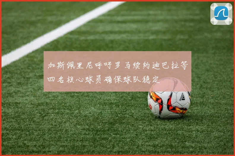 加斯佩里尼呼吁罗马续约迪巴拉等四名核心球员确保球队稳定