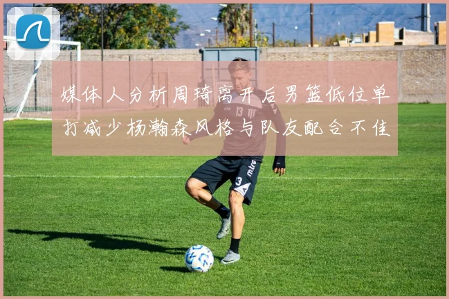 媒体人分析周琦离开后男篮低位单打减少杨瀚森风格与队友配合不佳