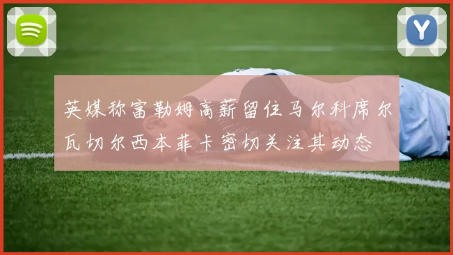 英媒称富勒姆高薪留住马尔科席尔瓦切尔西本菲卡密切关注其动态