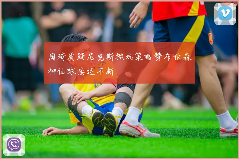 周琦质疑尼克斯挖坑策略赞布伦森神仙球接连不断