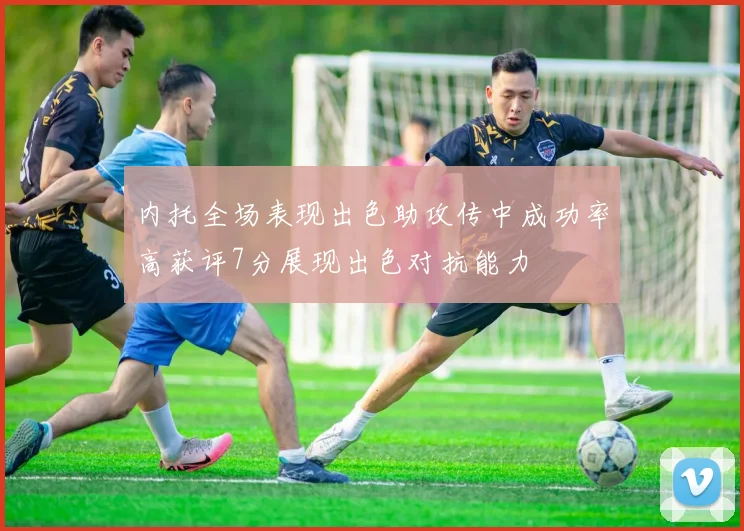 内托全场表现出色助攻传中成功率高获评7分展现出色对抗能力
