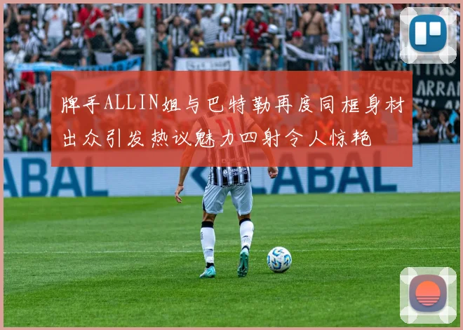 牌手ALLIN姐与巴特勒再度同框身材出众引发热议魅力四射令人惊艳