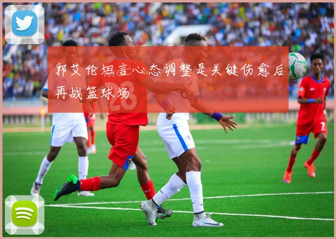 郭艾伦坦言心态调整是关键伤愈后再战篮球场