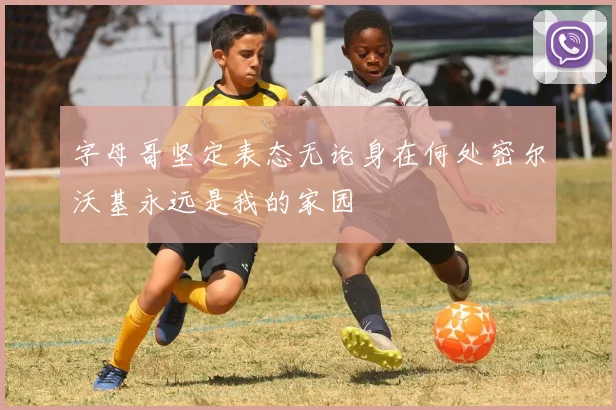 字母哥坚定表态无论身在何处密尔沃基永远是我的家园