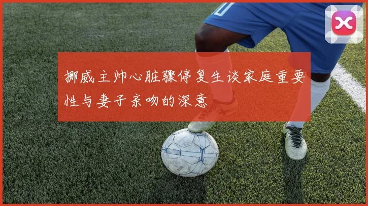挪威主帅心脏骤停复生谈家庭重要性与妻子亲吻的深意