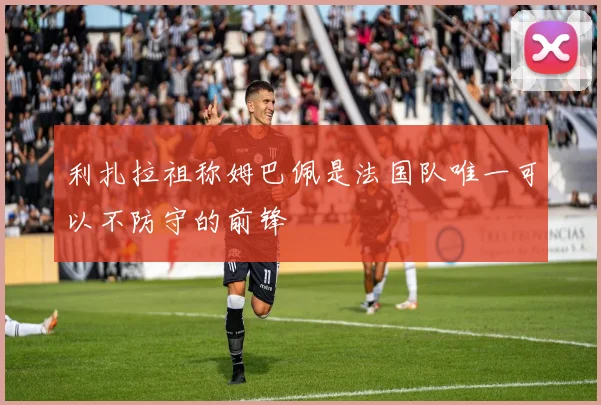 利扎拉祖称姆巴佩是法国队唯一可以不防守的前锋