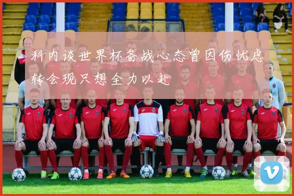 科内谈世界杯备战心态曾因伤忧虑转会现只想全力以赴