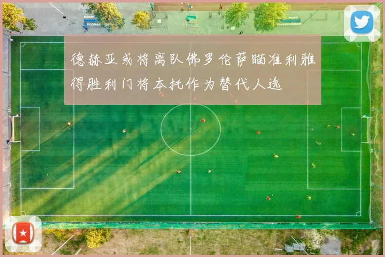 德赫亚或将离队佛罗伦萨瞄准利雅得胜利门将本托作为替代人选