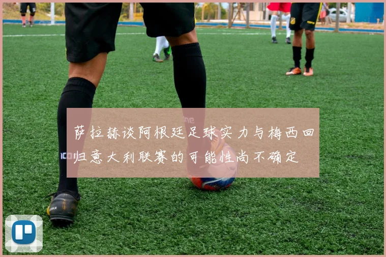 萨拉赫谈阿根廷足球实力与梅西回归意大利联赛的可能性尚不确定