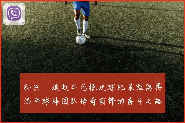 孙兴慜追赶车范根进球纪录距离再添两球韩国队传奇前锋的奋斗之路