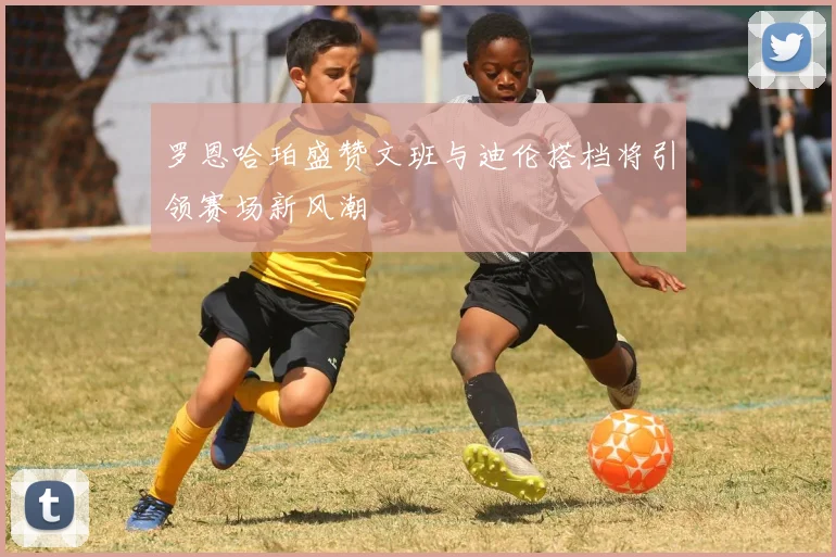 罗恩哈珀盛赞文班与迪伦搭档将引领赛场新风潮