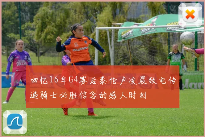 回忆16年G4赛后泰伦卢凌晨致电传递骑士必胜信念的感人时刻